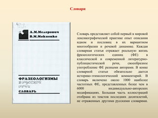 Словари
Словарь представляет собой первый в мировой
лексикографической практике опыт описания
идиом и пословиц в их вариантном
многообразии и речевой динамике. Каждая
словарная статья отражает реальную жизнь
фразеологических единиц (ФЕ) в
классической и современной литературно-
публицистической речи, своеобразное
употребление ФЕ разными авторами. В конке
словарной статьи обязательно дается
историко-этимологический комментарий. В
словарь включено около 1000 наиболее
частотных ФЕ, представленных более чем в
6000 индивидуально-авторских
модификациях. Большая часть иллюстраций
отобрана из текстов последних десятилетий,
не отраженных другими русскими словарями.
 