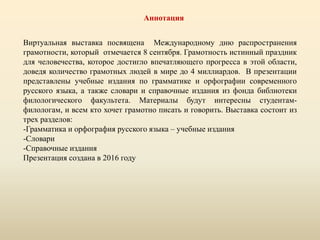 Аннотация
Виртуальная выставка посвящена Международному дню распространения
грамотности, который отмечается 8 сентября. Грамотность истинный праздник
для человечества, которое достигло впечатляющего прогресса в этой области,
доведя количество грамотных людей в мире до 4 миллиардов. В презентации
представлены учебные издания по грамматике и орфографии современного
русского языка, а также словари и справочные издания из фонда библиотеки
филологического факультета. Материалы будут интересны студентам-
филологам, и всем кто хочет грамотно писать и говорить. Выставка состоит из
трех разделов:
-Грамматика и орфография русского языка – учебные издания
-Словари
-Справочные издания
Презентация создана в 2016 году
 