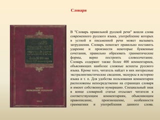 Словари
В "Словарь правильной русской речи" вошли слова
современного русского языка, употребление которых
в устной и письменной речи может вызывать
затруднения. Словарь помогает правильно поставить
ударение и произнести некоторые буквенные
сочетания, правильно образовать грамматические
формы, верно построить словосочетание.
Словарь содержит также более 400 комментариев,
объясняющих наиболее сложные аспекты русского
языка. Кроме того, читатель найдет в них интересные
экстралингвистические сведения, экскурсы в историю
языка и т. п. Для удобства пользования комментарии
расположены непосредственно на страницах словаря
и имеют собственную нумерацию. Специальный знак
в конце словарной статьи отсылает читателя к
соответствующим комментариям, объясняющим
правописание, произношение, особенности
грамматики и употребления данного слова.
 