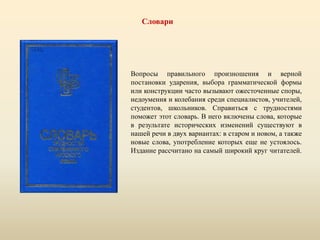 Словари
Вопросы правильного произношения и верной
постановки ударения, выбора грамматической формы
или конструкции часто вызывают ожесточенные споры,
недоумения и колебания среди специалистов, учителей,
студентов, школьников. Справиться с трудностями
поможет этот словарь. В него включены слова, которые
в результате исторических изменений существуют в
нашей речи в двух вариантах: в старом и новом, а также
новые слова, употребление которых еще не устоялось.
Издание рассчитано на самый широкий круг читателей.
 