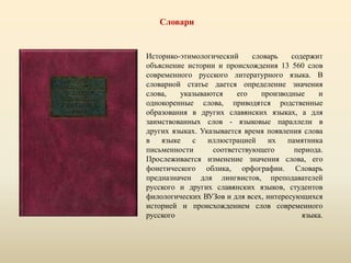 Словари
Историко-этимологический словарь содержит
объяснение истории и происхождения 13 560 слов
современного русского литературного языка. В
словарной статье дается определение значения
слова, указываются его производные и
однокоренные слова, приводятся родственные
образования в других славянских языках, а для
заимствованных слов - языковые параллели в
других языках. Указывается время появления слова
в языке с иллюстрацией их памятника
письменности соответствующего периода.
Прослеживается изменение значения слова, его
фонетического облика, орфографии. Словарь
предназначен для лингвистов, преподавателей
русского и других славянских языков, студентов
филологических ВУЗов и для всех, интересующихся
историей и происхождением слов современного
русского языка.
 