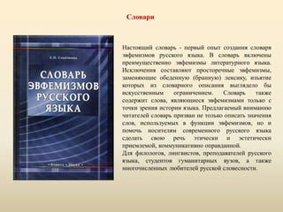 Словари
Настоящий словарь - первый опыт создания словаря
эвфемизмов русского языка. В словарь включены
преимущественно эвфемизмы литературного языка.
Исключения составляют просторечные эвфемизмы,
заменяющие обеденную (бранную) лексику, изъятие
которых из словарного описания выглядело бы
искусственным ограничением. Словарь также
содержит слова, являющиеся эвфемизмами только с
точки зрения истории языка. Предлагаемый вниманию
читателей словарь призван не только описать значения
слов, используемых в функции эвфемизмов, но и
помочь носителям современного русского языка
сделать свою речь этически и эстетически
приемлемой, коммуникативно оправданной.
Для филологов, лингвистов, преподавателей русского
языка, студентов гуманитарных вузов, а также
многочисленных любителей русской словесности.
 