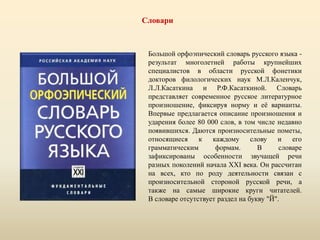 Словари
Большой орфоэпический словарь русского языка -
результат многолетней работы крупнейших
специалистов в области русской фонетики
докторов филологических наук М.Л.Каленчук,
Л.Л.Касаткина и Р.Ф.Касаткиной. Словарь
представляет современное русское литературное
произношение, фиксируя норму и её варианты.
Впервые предлагается описание произношения и
ударения более 80 000 слов, в том числе недавно
появившихся. Даются произносительные пометы,
относящиеся к каждому слову и его
грамматическим формам. В словаре
зафиксированы особенности звучащей речи
разных поколений начала XXI века. Он рассчитан
на всех, кто по роду деятельности связан с
произносительной стороной русской речи, а
также на самые широкие круги читателей.
В словаре отсутствует раздел на букву "Й".
 