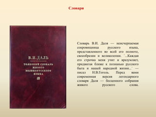 Словари
Словарь В.И. Даля — неисчерпаемая
сокровищница русского языка,
представленного во всей его полноте,
своеобразии и великолепии. `...Каждая
его строчка меня учит и вразумляет,
придвигая ближе к познанью русского
быта и нашей народной жизни...` —
писал Н.В.Гоголь. Перед вами
современная версия легендарного
словаря Даля — бесценного собрания
живого русского слова.
 
