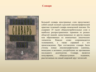 Словари
Большой словарь иностранных слов представляет
собой самый полный в русской лексикографической
практике толковый словарь иноязычной лексики. Он
содержит 35 тысяч общеупотребительных слов и
наиболее распространенных терминов из разных
областей знаний, заимствованных из других языков
или образованных из иноязычных лексических
элементов. Каждое слово сопровождается
толкованием, а также справкой о его
происхождении. При составлении словаря были
учтены новые лексикографические единицы,
вошедшие в активное употребление на протяжении
последнего десятилетия. Словарь является
популярным, общедоступным изданием,
рассчитанным на самый широкий круг читателей.
 