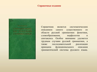 Справочные издания
Справочник является систематическим
описанием самого существенного из
области русской грамматики: фонетики,
словообразования, морфологии и
синтаксиса. Особое внимание уделяется
трудным случаям русской грамматики, а
также последовательной реализации
принципа функционального описания
грамматической системы русского языка.
 