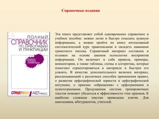 Справочные издания
Эта книга представляет собой одновременно справочное и
учебное пособие: можно легко и быстро отыскать нужную
информацию, а можно пройти по книге интенсивный
систематический курс правописания и овладеть навыками
грамотного письма. Справочный материал составлен и
изложен на основе законов психологии восприятия
информации. Он включает в себя правила, примеры,
комментарии, а также таблицы, схемы и алгоритмы, которые
помогают сориентироваться в материале и быстрее его
усвоить. В качестве дополнительного включен материал,
рассказывающий о различных способах применения правил,
о развитии орфографической зоркости и орфографической
интуиции, о приемах «обращения» с орфограммами и
пунктограммами. Продуманная система тренировочных
текстов поможет убедиться в эффективности этих приемов. К
наиболее сложным текстам приведены ключи. Для
школьников, абитуриентов, учителей.
 