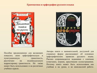 Грамматика и орфография русского языка
Пособие предназначено для желающих
повысить свою орфографическую и
пунктуационную грамотность,
рассчитано на индивидуальную
корректировку грамотности. Но также
может быть использовано и на различных
учебных курсах.
Авторы книги в занимательной, доступной для
учащихся форме рассказывают об основных
орфографических правилах русского языка.
Рассказ сопровождается заданиями с ключами
(ответами), играми, красочными иллюстрациями.
Поэтому книга может быть использована как
учебная и на уроке, и во внеклассной работе.
 