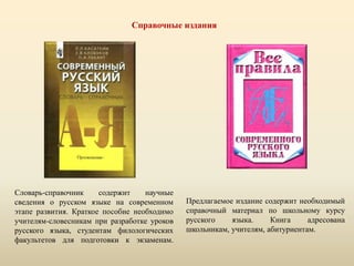 Справочные издания
Словарь-справочник содержит научные
сведения о русском языке на современном
этапе развития. Краткое пособие необходимо
учителям-словесникам при разработке уроков
русского языка, студентам филологических
факультетов для подготовки к экзаменам.
Предлагаемое издание содержит необходимый
справочный материал по школьному курсу
русского языка. Книга адресована
школьникам, учителям, абитуриентам.
 