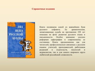 Книга посвящена одной из важнейших букв
русского алфавита. Ее драматическая,
захватывающая судьба на протяжении 220 лет
показана на фоне развития русского языка и
письменности. Особое внимание уделено
реформам орфографии и современному ее
состоянию. Книга предназначена как для
читателей, профессионально связанных с русским
языком: учителей, преподавателей, работников
редакций и издательств, писателей и
журналистов, так и для самого широкого круга
любителей российской словесности.
Справочные издания
 