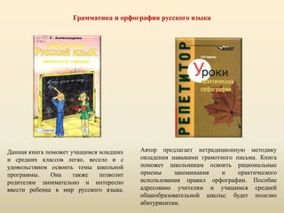 Грамматика и орфография русского языка
Данная книга поможет учащимся младших
и средних классов легко, весело и с
удовольствием освоить темы школьной
программы. Она также позволит
родителям занимательно и интересно
ввести ребенка в мир русского языка.
Автор предлагает нетрадиционную методику
овладения навыками грамотного письма. Книга
поможет школьникам освоить рациональные
приемы запоминания и практического
использования правил орфографии. Пособие
адресовано учителям и учащимся средней
общеобразовательной школы; будет полезно
абитуриентам.
 
