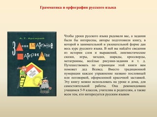 Грамматика и орфография русского языка
Чтобы уроки русского языка радовали вас, а задания
были бы интересны, авторы подготовили книгу, в
которой в занимательной и увлекательной форме дан
весь курс русского языка. В ней вы найдёте сведения
из истории слов и выражений, лингвистические
сказки, игры, загадки, шарады, кроссворды,
метаграммы, весёлые рисунки-задания и т. д.
Путешествовать по страницам этой книги вам
поможет дед Всевед. Вместо традиционной
нумерации каждое упражнение названо пословицей
или поговоркой, оформленной красочной заставкой.
Эту книгу можно использовать на уроке и дома, для
самостоятельной работы. Она рекомендована
учащимся 5-9 классов, учителям и родителям, а также
всем тем, кто интересуется русским языком
 