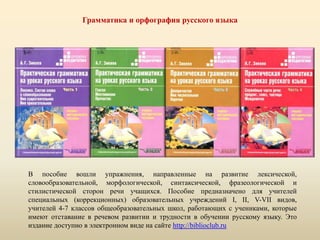 Грамматика и орфография русского языка
В пособие вошли упражнения, направленные на развитие лексической,
словообразовательной, морфологической, синтаксической, фразеологической и
стилистической сторон речи учащихся. Пособие предназначено для учителей
специальных (коррекционных) образовательных учреждений I, II, V-VII видов,
учителей 4-7 классов общеобразовательных школ, работающих с учениками, которые
имеют отставание в речевом развитии и трудности в обучении русскому языку. Это
издание доступно в электронном виде на сайте http://biblioclub.ru
 