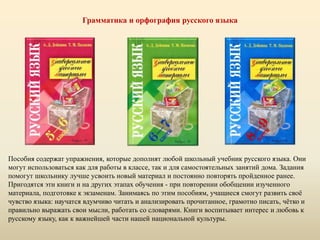 Грамматика и орфография русского языка
Пособия содержат упражнения, которые дополнят любой школьный учебник русского языка. Они
могут использоваться как для работы в классе, так и для самостоятельных занятий дома. Задания
помогут школьнику лучше усвоить новый материал и постоянно повторять пройденное ранее.
Пригодятся эти книги и на других этапах обучения - при повторении обобщении изученного
материала, подготовке к экзаменам. Занимаясь по этим пособиям, учащиеся смогут развить своё
чувство языка: научатся вдумчиво читать и анализировать прочитанное, грамотно писать, чётко и
правильно выражать свои мысли, работать со словарями. Книги воспитывает интерес и любовь к
русскому языку, как к важнейшей части нашей национальной культуры.
 