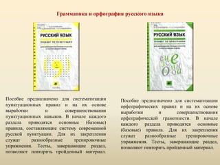 Грамматика и орфография русского языка
Пособие предназначено для систематизации
пунктуационных правил и на их основе
выработки и совершенствования
пунктуационных навыков. В начале каждого
раздела приводятся основные (базовые)
правила, составляющие систему современной
русской пунктуации. Для их закрепления
служат разнообразные тренировочные
упражнения. Тесты, завершающие раздел,
позволяют повторить пройденный материал.
Пособие предназначено для систематизации
орфографических правил и на их основе
выработки и совершенствования
орфографической грамотности. В начале
каждого раздела приводятся основные
(базовые) правила. Для их закрепления
служат разнообразные тренировочные
упражнения. Тесты, завершающие раздел,
позволяют повторить пройденный материал.
 