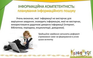 Учень визначає, якої інформації не вистарчає для
вирішення завдання; знаходить інформацію, якої не вистарчає,
використовуючи додаткові джерела інформації (Інтернет,
бібліотека, періодика, енциклопедії, довідники).
ІНФОРМАЦІЙНА КОМПЕТЕНТНІСТЬ:
планування інформаційного пошуку
Традиційне завдання написати реферат
спрямоване саме на формування в учнів
цього аспекту.
 