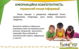 ІНФОРМАЦІЙНА КОМПЕТЕНТНІСТЬ:
первинний пошук інформації
Учень працює з джерелом інформації (текст,
довідникова література, усна мова), виконуючи
завдання.
Більшість завдань у підручнику
спрямовані саме та перевірку цього
аспекту. Наприклад: прочитати
параграф і дати відповіді на
запитання або знайти інформацію
у тексті.
 