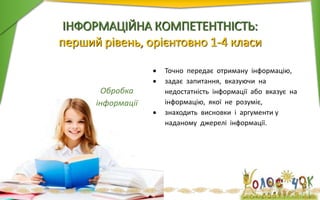 ІНФОРМАЦІЙНА КОМПЕТЕНТНІСТЬ:
перший рівень, орієнтовно 1-4 класи
Обробка
інформації
 Точно передає отриману інформацію,
 задає запитання, вказуючи на
недостатність інформації або вказує на
інформацію, якої не розуміє,
 знаходить висновки і аргументи у
наданому джерелі інформації.
 