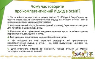 Чому час говорити
про компетентнісний підхід в освіті?
1. Час прийшов не сьогодні, а значно раніше. У 1996 році Рада Європи не
просто проголосила компетентнісний підхід як основу освіти, але й
визначила перелік цих компетентностей.
2. Компетентнісний підхід був покладений в основу Державних стандартів
для початкової школи 2011 року.
3. Компетентнісно орієнтовані завдання включені до тестів міжнародного
порівняльного дослідження TIMS.
4. Такі завдання трапляються на олімпіадах і конкурсах.
5. Ми очікуємо на нові державні стандарти, які проголошують
компетентнісний підхід, а отже, і на нові підручники, написані на
компетентнісній основі.
6. Діти втрачають інтерес до навчання. Навіщо вчимо? Де можна
застосувати ці знання та вміння?
 