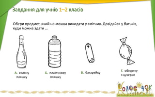 Обери предмет, який не можна викидати у смітник. Довідайся у батьків,
куди можна здати …
Завдання для учнів 1–2 класiв
А. скляну
пляшку
Б. пластикову
пляшку
В. батарейку
Г. обгортку
з цукерки
 