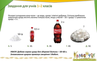 Основні складники кока-коли – це вода, цукор і хімічні добавки. Скільки приблизно
шматочків цукру містить велика пляшка коли, якщо у малій – 50 г цукру? 1 шматочок
цукру = 5 г.
Завдання для учнів 1–2 класiв
А. 5. Б. 10. В. 30. Г. 40. Д. 50.
2 л
0,5 л
?
50 гр
УВАГА! Добова норма цукру для здорової дитини – 50–60 г.
Зловживання цукром провокує ожиріння і діабет.
 