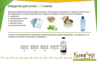 Ми щодня приносимо цей непотріб з магазину і часто відразу ж викидаємо, а тварини ковтають його
або задихаються в ньому. Понад 100 тисяч тварин гине щороку, через те, що ми викидаємо…
А. недопалки.
Б. поліетиленові пакети.
В. консервні банки.
Г. жувальні гумки.
Д. пластикові пляшки.
12 квітня ти пішов у магазин за молоком. Уважно переглянь варіанти відповідей – це надписи, які ти
знайшов на пляшках. Яке молоко ти придбаєш?
Завдання для учнів 1–2 класiв
А. Б. В. Г.
 
