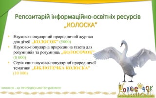 Репозитарій інформаційно-освітніх ресурсів
„КОЛОСКА”
36
 Науково-популярний природничий журнал
для дітей „КОЛОСОК” (5000)
 Науково-популярна природнича газета для
розумників та розумниць „КОЛОСОЧОК”
(8 000)
 Серія книг науково-популярної природничої
тематики „БІБЛІОТЕЧКА КОЛОСКА”
(10 000)
КОЛОСОК – ЦЕ ПРИРОДОЗНАВСТВО ДЛЯ ВСІХ!
 