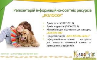 Репозитарій інформаційно-освітніх ресурсів
„КОЛОСКА”
 Архів газет (2012-2015)
 Архів журналів (2006-2015)
 Матеріали для підготовки до конкурсу
„КОЛОСОК”
 Природнича гра „KOLOSOK-online”
 Інформаційно-методичні матеріали
для вчителів початкової школи та
природничих предметів
КОЛОСОК – ЦЕ ПРИРОДОЗНАВСТВО ДЛЯ ВСІХ!
 