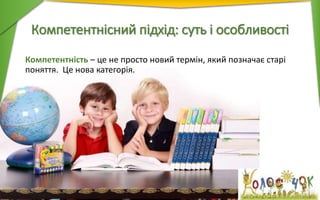 Компетентнісний підхід: суть і особливості
Компетентність – це не просто новий термін, який позначає старі
поняття. Це нова категорія.
 