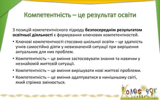 Компетентність – це результат освіти
З позицій компетентнісного підходу безпосереднім результатом
освітньої діяльності є формування ключових компетентностей.
• Ключові компетентності стосовно шкільної освіти – це здатність
учнів самостійно діяти у невизначеній ситуації при вирішення
актуальних для них проблем.
• Компетентність – це вміння застосовувати знання та навички у
незнайомій життєвій ситуації.
• Компетентність – це вміння вирішувати нові життєві проблеми.
• Компетентність – це вміння адаптуватися в нинішньому світі,
який стрімко змінюється.
 