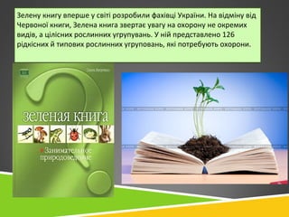 Зелену книгу вперше у світі розробили фахівці України. На відміну від
Червоної книги, Зелена книга звертає увагу на охорону не окремих
видів, а цілісних рослинних угрупувань. У ній представлено 126
рідкісних й типових рослинних угруповань, які потребують охорони.
Зелену книгу вперше у світі розробили фахівці України. На відміну від
Червоної книги, Зелена книга звертає увагу на охорону не окремих
видів, а цілісних рослинних угрупувань. У ній представлено 126
рідкісних й типових рослинних угруповань, які потребують охорони.
 