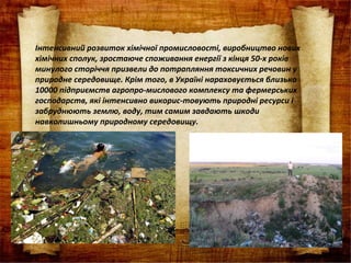 Інтенсивний розвиток хімічної промисловості, виробництво нових
хімічних сполук, зростаюче споживання енергії з кінця 50-х років
минулого сторіччя призвели до потрапляння токсичних речовин у
природне середовище. Крім того, в Україні нараховується близько
10000 підприємств агропро-мислового комплексу та фермерських
господарств, які інтенсивно викорис-товують природні ресурси і
забруднюють землю, воду, тим самим завдають шкоди
навколишньому природному середовищу.
 