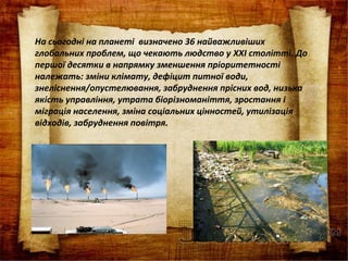 На сьогодні на планеті визначено 36 найважливіших
глобальних проблем, що чекають людство у XXI столітті. До
першої десятки в напрямку зменшення пріоритетності
належать: зміни клімату, дефіцит питної води,
знеліснення/опустелювання, забруднення прісних вод, низька
якість управління, утрата біорізноманіття, зростання і
міграція населення, зміна соціальних цінностей, утилізація
відходів, забруднення повітря.
 