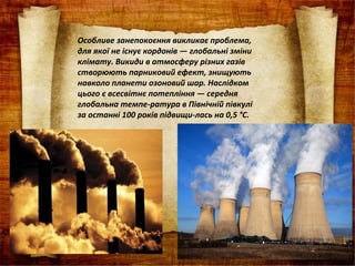 Особливе занепокоєння викликає проблема,
для якої не існує кордонів — глобальні зміни
клімату. Викиди в атмосферу різних газів
створюють парниковий ефект, знищують
навколо планети озоновий шар. Наслідком
цього є всесвітнє потепління — середня
глобальна темпе­ратура в Північній півкулі
за останні 100 років підвищи­лась на 0,5 °С.
 
