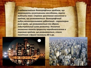 З найважливіших демографічних проблем, що
загрожують негативними наслідками, варто
виділити такі. Стрімке зростання населення в
країнах, що розвиваються­ демографічний
вибух,неконтрольована урбанізація ­ характерна
риса країн, що розвиваються та обрали
індустріальний шлях розвитку. Незначне
зниження темпів приросту народонаселення в
окремим країнах, що розвиваються, стало
помітним з другої половини 80­х рр.
 