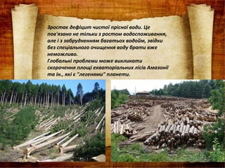 Зростає дефіцит чистої прісної води. Це
пов'язано не тільки з ростом водоспоживання,
але і з забрудненням багатьох водойм, звідки
без спеціального очищення воду брати вже
неможливо.
Глобальні проблеми може викликати
скорочення площі екваторіальних лісів Амазонії
та ін., які є "легенями" планети.
 