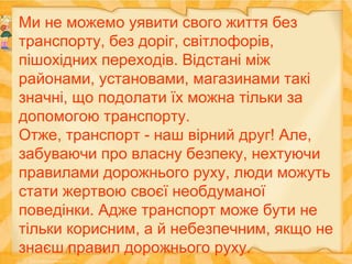 Ми не можемо уявити свого життя без
транспорту, без доріг, світлофорів,
пішохідних переходів. Відстані між
районами, установами, магазинами такі
значні, що подолати їх можна тільки за
допомогою транспорту.
Отже, транспорт - наш вірний друг! Але,
забуваючи про власну безпеку, нехтуючи
правилами дорожнього руху, люди можуть
стати жертвою своєї необдуманої
поведінки. Адже транспорт може бути не
тільки корисним, а й небезпечним, якщо не
знаєш правил дорожнього руху.
 