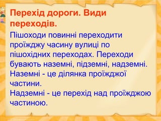 Перехід дороги. Види
переходів.
Пішоходи повинні переходити
проїжджу часину вулиці по
пішохідних переходах. Переходи
бувають наземні, підземні, надземні.
Наземні - це ділянка проїжджої
частини.
Надземні - це перехід над проїжджою
частиною.
 