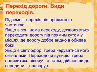 Перехід дороги. Види
переходів.
Підземні - перехід під проїжджою
частиною.
Якщо в зоні нема переходу, дозволяється
переходити дорогу під прямим кутом у
місцях, де дорогу добре видно в обидва
боки.
Якщо є світлофор, треба керуватися його
сигналами. Переходячи вулицю, треба
подивитись ліворуч, а потім, дійшовши до
середини, - праворуч.
 