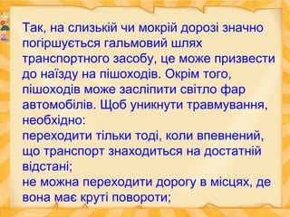 Так, на слизькій чи мокрій дорозі значно
погіршується гальмовий шлях
транспортного засобу, це може призвести
до наїзду на пішоходів. Окрім того,
пішоходів може засліпити світло фар
автомобілів. Щоб уникнути травмування,
необхідно:
переходити тільки тоді, коли впевнений,
що транспорт знаходиться на достатній
відстані;
не можна переходити дорогу в місцях, де
вона має круті повороти;
 