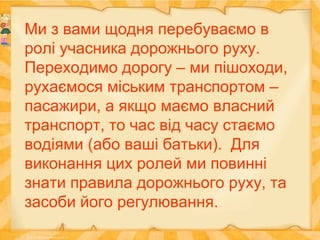 Ми з вами щодня перебуваємо в
ролі учасника дорожнього руху.
Переходимо дорогу – ми пішоходи,
рухаємося міським транспортом –
пасажири, а якщо маємо власний
транспорт, то час від часу стаємо
водіями (або ваші батьки). Для
виконання цих ролей ми повинні
знати правила дорожнього руху, та
засоби його регулювання.
 