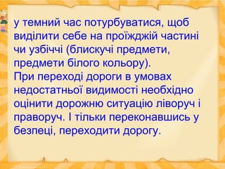 у темний час потурбуватися, щоб
виділити себе на проїжджій частині
чи узбіччі (блискучі предмети,
предмети білого кольору).
При переході дороги в умовах
недостатньої видимості необхідно
оцінити дорожню ситуацію ліворуч і
праворуч. І тільки переконавшись у
безпеці, переходити дорогу.
 