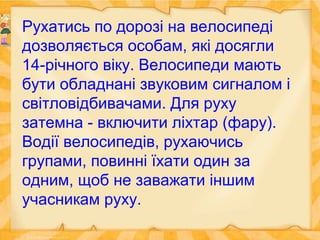 Рухатись по дорозі на велосипеді
дозволяється особам, які досягли
14-річного віку. Велосипеди мають
бути обладнані звуковим сигналом і
світловідбивачами. Для руху
затемна - включити ліхтар (фару).
Водії велосипедів, рухаючись
групами, повинні їхати один за
одним, щоб не заважати іншим
учасникам руху.
 