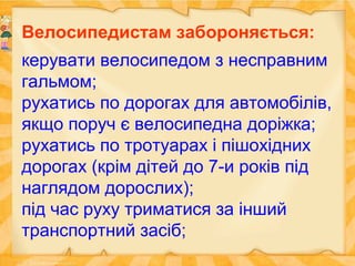 Велосипедистам забороняється:
керувати велосипедом з несправним
гальмом;
рухатись по дорогах для автомобілів,
якщо поруч є велосипедна доріжка;
рухатись по тротуарах і пішохідних
дорогах (крім дітей до 7-и років під
наглядом дорослих);
під час руху триматися за інший
транспортний засіб;
 
