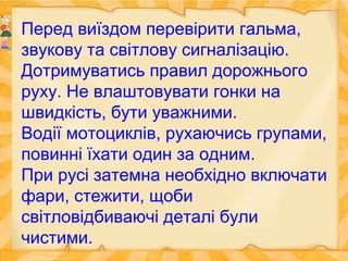 Перед виїздом перевірити гальма,
звукову та світлову сигналізацію.
Дотримуватись правил дорожнього
руху. Не влаштовувати гонки на
швидкість, бути уважними.
Водії мотоциклів, рухаючись групами,
повинні їхати один за одним.
При русі затемна необхідно включати
фари, стежити, щоби
світловідбиваючі деталі були
чистими.
 