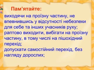 виходячи на проїзну частину, не
впевнившись у відсутності небезпеки
для себе та інших учасників руху;
раптово виходити, вибігати на проїзну
частину, в тому числі на пішохідний
перехід;
допускати самостійний перехід, без
нагляду дорослих;
Пам’ятайте:
 