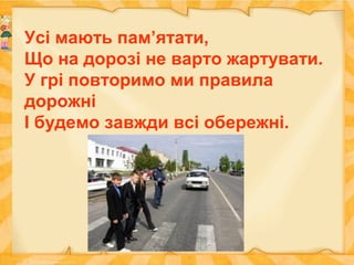 Усі мають пам’ятати,
Що на дорозі не варто жартувати.
У грі повторимо ми правила
дорожні
І будемо завжди всі обережні.
 