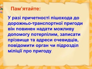 У разі причетності пішохода до
дорожньо-транспортної пригоди
він повинен надати можливу
допомогу потерпілим, записати
прізвище та адреси очевидців,
повідомити орган чи підрозділ
міліції про пригоду.
Пам’ятайте:
 