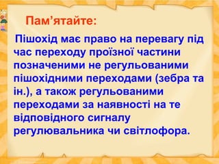 Пам’ятайте:
Пішохід має право на перевагу під
час переходу проїзної частини
позначеними не регульованими
пішохідними переходами (зебра та
ін.), а також регульованими
переходами за наявності на те
відповідного сигналу
регулювальника чи світлофора.
 