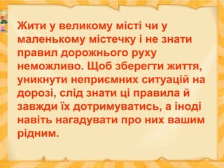 Жити у великому місті чи у
маленькому містечку і не знати
правил дорожнього руху
неможливо. Щоб зберегти життя,
уникнути неприємних ситуацій на
дорозі, слід знати ці правила й
завжди їх дотримуватись, а іноді
навіть нагадувати про них вашим
рідним.
 